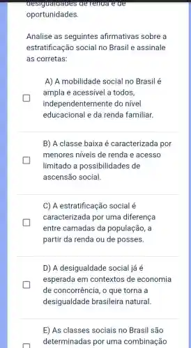 desiguaraages ae renaa e ae
oportunidades.
Analise as seguintes afirmativas sobre a
estratificação social no Brasil e assinale
as corretas:
A) A mobilidade social no Brasil é
ampla e acessível a todos,
independentemente do nivel
educacional e da renda familiar.
B) A classe baixa é caracterizada por
menores níveis de renda e acesso
limitado a possibilidades de
ascensão social.
C) A estratificação social é
caracterizada por uma diferença
entre camadas da população, a
partir da renda ou de posses.
D) A desigualdade social já é
esperada em contextos de economia
de concorrência , o que torna a
desigualdade brasileira natural.
E) As classes sociais no Brasil são
determinadas por uma combinação