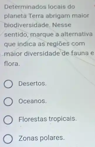 Determinados locais do
planeta Terra abrigam maior
biodiversidade .Nesse
sentido, marque a alternativa
que indica as regiōes com
maior diversidade de fauna e
flora.
Desertos.
Oceanos.
Florestas tropicais.
Zonas polares.