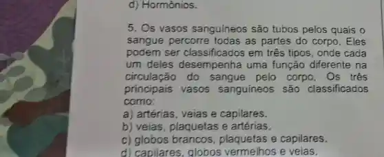 d)Hormônios.
5. Os vasos sanguíneos são tubos pelos quais o
sangue percorre todas as partes do corpo. Eles
podem ser classificados em três tipos , onde cada
um deles desempenha uma função diferente na
circulação do sangue pelo corpo . Os três
principais vasos sanguíneos : são classificados
como:
a) artérias veias e capilares.
b) veias , plaquetas e artérias.
c) globos brancos , plaquetas e capilares.
d) capilares globos vermelhos e veias.