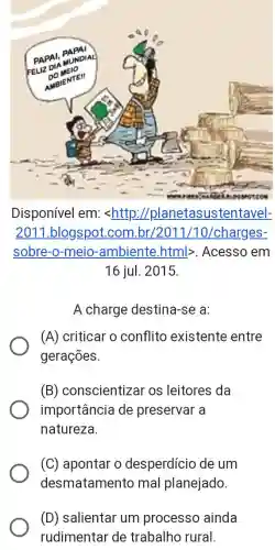 Disponível em:<http://planetasustentavel-
2011 .blogspot.com br/2011/10/charges-
sobre-o-meio -ambiente.html>. Acesso em
16 jul. 2015.
A charge destina-se a:
(A) criticar o conflito existente entre
gerações.
(B) conscientizar os leitores da
importância de preservar a
natureza
(C) apontar o desperdício de um
desmatamento mal planejado.
(D) salientar um processo ainda
rudimentar de trabalho rural.