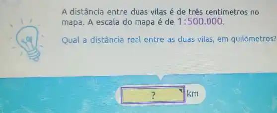 A distância entre duas vilas é de três centímetros no
mapa. A escala do mapa é de 1:500.000
Qual a distância real entre as duas vilas . em quilômetros?
square