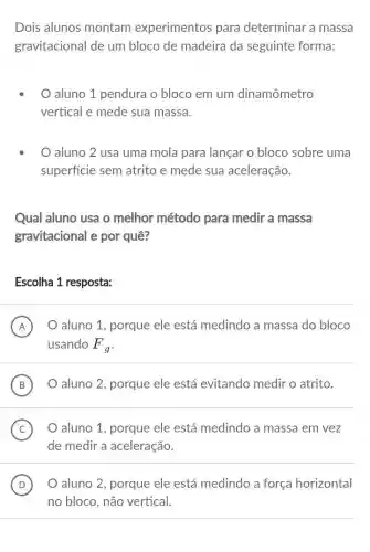 Dois alunos montam experimentos para determinar a massa
gravitacional de um bloco de madeira da seguinte forma:
aluno 1 pendura o bloco em um dinamômetro
vertical e mede sua massa.
aluno 2 usa uma mola para lançar o bloco sobre uma
superficie sem atrito e mede sua aceleração.
Qual aluno usa o melhor método para medir a massa
gravitacional e por quê?
Escolha 1 resposta:
A O aluno 1, porque ele está medindo a massa do bloco
usando F_(g)
B ) O aluno 2, porque ele está evitando medir o atrito.
C O aluno 1, porque ele está medindo a massa em vez
de medir a aceleração.
D O aluno 2, porque ele está medindo a força horizontal (D)