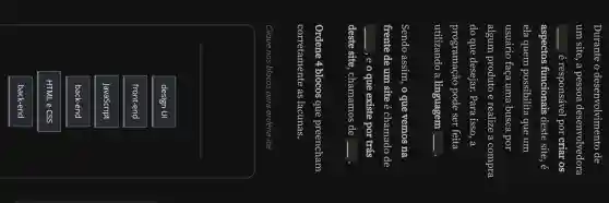 Durante o desenvolvimento de
um site, a pessoa desenvolvedora
__ é responsável por criar os
aspectos funcionais deste site, é
ela quem possibilita que um
usuário faça uma busca por
algum produto e realize a compra
do que desejar.Para isso, a
programação pode ser feita
utilizando a linguagem
square 
Sendo assim, o que vemos na
frente de um site é chamado de
square  ,eoque existe por trás
deste site , chamamos de
square 
Ordene 4 blocos que preencham
corretamente as lacunas.
Clique nos blocos para ordená-los
design UI
front-end
JavaScript
back-end
HTML e CSS
back-end