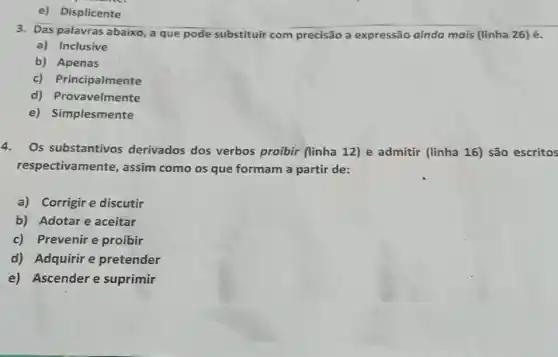 e) Displicente
3. Das palavras abaixo a que pode substituir com precisão a expressão ainda mais (linha 26)é.
a) Inclusive
b) Apenas
c) Principalmente
d) Provavelmente
e) Simplesmente
4. Os substantivos derivados dos verbos proibir (linha 12) e admitir (linha 16) são escritos
respectivamente, assim como os que formam a partir de:
a) Corrigire discutir
b) Adotare aceitar
c) Prevenire proibir
d) Adquirir e pretender
e) Ascender e suprimir