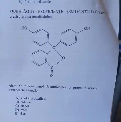 E) óleo lubrificante.
QUESTÃO 36 -PROFICIENTE - (EM13CNT201)Observe
a estrutura da fenolftaleína.
HO
Além da função feno!identificamos o grupo funcional
pertencente à função:
A) ácido carboxílico.
B) aldeído.
C) álcool.
E) éter.