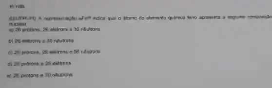 e) nda
6)(UFPI-PI) A representação (}_{25)Fe^56 indica que o átomo do elemento quimico ferro apresenta a seguinte composição
nuclear
a) 26 protons, 26 eletrons e 30 nêutrons
b) 26 eletrons e 30 neutrons
c) 26 prótons, 26 elétrons e 56 nêutrons
d) 26 prótons e 26 elétrons
e) 26 prótons e 30 nêutrons