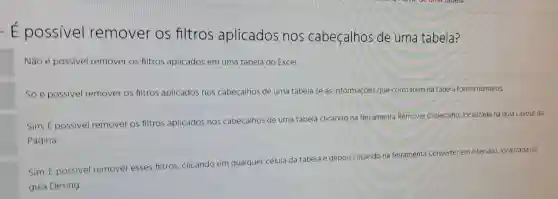 - E possivel remover os filtros aplicados nos cabeçalhos de uma tabela?
Nào é possivel remover os filtros aplicados em uma tabela do Excel.
Só é possivel remover os filtros aplicados nos cabeçalhos de uma tabela se as informaçóes que constarem na tabela forem numeros.
Sim. É possivel remover os filtros aplicados nos cabeçalhos de uma tabela clicando na ferramenta Remover Cabeçalho, localizada na guia Layout da
Página.
Sim. E possivel remover esses filtros, clicando em qualquer célula da tabela e depois clicando na ferramenta Converter em Intervalo, localizada na
guia Desing