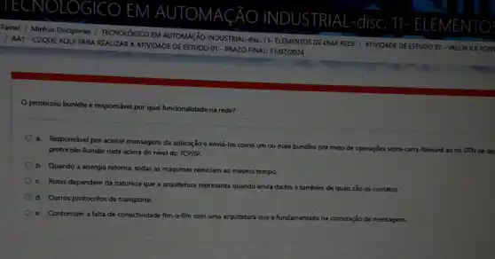 ECNOLOGICO EM AUTOMACÃO
NDUS TRIAL-disc
11- ELEME NTO
Painel / Minhas Disciplinas / TECNOLÓGICO EM AUTOMAçãO INDUSTRIAL-disc. 11- ELEMENTOS DE UMA REDE / ATIVIDADE DE ESTUDO 01 - VALOR 0,5 PONT
/ AA1-CUQUE AQUI PARA REALIZAR A ATIVIDADE DE ESTUDO 01 - PRAZO FINAL: 31/07/2024
protocolo bunidle é responsivel por qual funcionalidade na rede?
a. Responsável por aceitar mensagens da aplicação e enviá-las como um ou mais bu
bundles por meio de operações store-carry-forward ao no DTN de de
protocolo Bundle roda acima do nivel do TCP/IP.
b. Quando a energia retorna, todas as máquinas reiniciam ao mesmo tempo.
c. Rotas dependem da natureza que a arquitetura representa quando envia dados
e também de quais sǎo os contatos.
d. Outros protocolos de transporte.
e. Contornam a falta de conectividade fim-a-fim com uma arquitetura que é fundamentada na comutação de mensagens