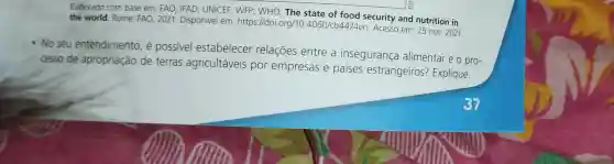 Elaborado com base em:FAO : IFAD UNICEF : WFP: WHO . The state of food security and nutrition in
the world Rome: FAO 2021 . Disponível em:https://doi.org/10.4060/cb4474er Acesso em:25 nov. 2021.
- No seu entendimento e possivel estabelecer relações entre a insegurança alimentar e o pro-
cesso de apropriação de terras agricultáveis por empresas e paises estrangeiros?Explique.
37