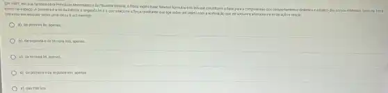 Em 1687, em sua famosa obra Principios Matemáticos da Filosofia Natural, o fisico ingles Isaac Newton formulou trés leis que co
constituem a base para a compreensão dos comportamentos dinámico e estático dos corpos materials, tantona Terra
como no espaço. A primeira é a lei da inércia, a segunda lei é a que relaciona a força resultante que age sobre um objeto com a aceleração que ele adquire e a terceira é a lei da ação e reação.
Um vaso em repouso sobre uma mesa um exemplo
a) da primeira lel apenas
b) da segunda e da terceira leis, apenas
c) da terceira lei apenas.
d) da primeira e da segunda leis, apenas.
e) das trés leis