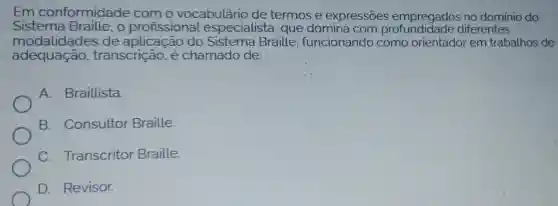 Em conformidade como vocabulário de termos e expressōes empregados no dominio do
Sistema o profissional especialista , que domina com diferentes
modalidades de aplicação do Sistema Braille funcionando como orientador em trabalhos de
adequação , transcrição, é chamado de:
A. Braillista
B. Consultor Braille.
C Transcritor Braille.
D. Revisor.