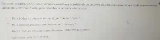 Em contraponto aos sofistas Sócrates acreditava na existência de uma verdade absoluta e universal, que Fundamentasse todas as
coisas do universo. Assim para Sócrates, a verdade valeria para:
Para todas as pessoas em qualquer tempo e espaço.
Para poucas pessoas em um tempo e um espaço.
Para todas as pessoas somente em um determinado tempo.
Somente para os filósofos.