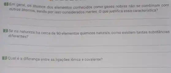 Em geral, os átomos dos elementos conhecidos como gases nobres não se combinam com
outros átomos, sendo por isso considerados inertes. 0 que justifica essa caracteristica?
__
El Se na natureza há cerca de 90 elementos químicos naturais, como existem tantas substâncias
diferentes?
__
El Qualé a diferença entre as ligações iônica e covalente?