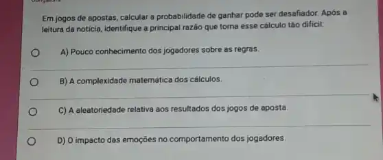 Em jogos de apostas calcular a probabilidade de ganhar pode ser desafiador. Após a
leitura da notícia , identifique a principal razão que torna esse cálculo tão difícil:
A) Pouco conhecimento dos jogadores sobre as regras.
__
B) A complexidade matemática dos cálculos.
__
C) A aleatoriedade relativa aos resultados dos jogos de aposta.
__
o
D) 0 impacto das emoçōes no comportamento dos jogadores.