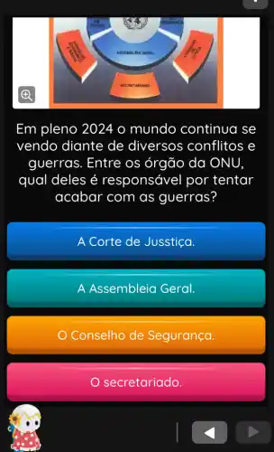 Em pleno 2024 o mundo continua se
vendo diante de diversos conflitos e
guerras. Entre os órgão da ONU
qual deles é responsável por tentar
acabar com as guerras?
A Corte de Jusstica.
A Assembleia Geral.
Conselho de Segurança.
secretariado.