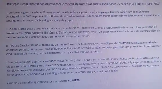 Em relação à comunicação não violenta analise as seguintes assertivas quanto a veracidade - V para VERDADEIRO ou Fpara FALSO:
1- Em termos gerais, a não violência é uma tradição teórica e prática muito longa, que tem em Gandhi um de seus nomes
consagrados. A CNV inspira-se filosoficamente nesta tradição, aurindo também outros saberes de modelos comunicacionais de par.
tanto quanto do saber da Psicologia social e de grupos.
II-ACNV é uma ótica e uma ética prática, em que devemos - sem negar valores e responsabilidades - nos colocar para além do
bem e do mal além da moral dicotômica Eis porque uma das frases essenciais e que resume muito dessa visão diz: "Para além do
certo e do errado , existe um lugar: somente ali nos encontraremos".
III - Para a CNV, habitamos um mundo de muitas formas, da biodiversidade, do múltiplo, das muitas faces, línguas sexualidades.
Ao fundo de tudo há tempo e mudança insuperáveis: nada permanece igual. Portanto, para lidar com os conflitos, é preciso evitar
essa torrente de mudanças e nos apegarmos ao que é fixo, imutável e identico.
IV - A tarefa da CNV é ajudar a entender os conflitos negativos, atuar em suas causas (atuar até certo ponto, pois muitas questões
ultrapassam sua esfera, como questões econômicas ou psicológicas mais graves),promover as estratégias positivas, resolutivas e
de relacionamentos saudáveis, por meio do encontro e da comunicação sem bloqueios, como veremos De algum modo, trata-se
de recuperar a capacidade para o diálogo, curando a sua incapacidade. como diria Gadamer.
Assinale a alternativa que apresenta a sequência CORRETA: