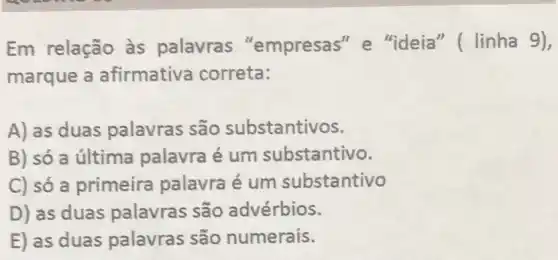 Em relação às palavras "empresas" e "ideia" ( linha 9),
marque a afirmativa correta:
A) as duas palavras são substantivos.
B) só a última palavra é um substantivo.
C) só a primeira palavra é um substantivo
D) as duas palavras são advérbios.
E) as duas palavras são numerais.