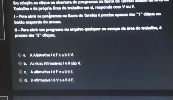 Em relaplio ao clique ma abertura de connect
can
Trabalho e da prôpdia Area do trabellho em st, responda com V ouli
1- Para abrir 03 profremes na Earn apenss dar "I" clique
bottlo esquerdo do mouse.
programa ou exquive quitquer no escope chức do trình: ha, ô
preciso dar "2" cliques.
a. A Afirmativa lêFeallêN
b. As duas Afirmativas I e ll sto V.
c. A alirmativa lêFeallêR
d. A afirmativalé Ve: