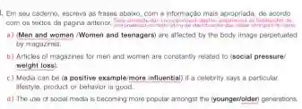 Em seu cademo escreva as frases absixo com a informação mais apropriada, de acordo
com on taxtos d pagina anterior. companisasi
a) Men and women Women and teenagersi are affected by the body image perpetuated
by magazinea.
b) Articles of magazines for men and women are constantly related to (social pressure
weight loss
c) Media can be (a positive example more influential if a celebrity says a particular
ifestyle, product or bahavior is good.
d) The use of social modia is becoming mone popular amongst the (youngen/oider) generations