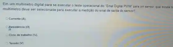 Em um multimetro digital para se executar o teste operacional do "Sinal Digital PWM" para um sensor, qual escala d
multímetro deve ser selecionada para executar a medição do sinal de saída do sensor?
Corrente (A)
Resistencia (Omega )
Ciclo de trabalho (% )
Tensáo (V)