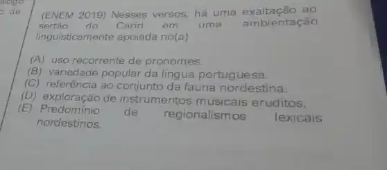 (ENEM 2019)Nesses versos, há uma exaltação , ao
sertão do Cariri em uma ambientação
linguisticamente apoiada no(a)
(A) uso recorrente de pronomes.
(B) variedade popular da língua portuguesa.
(C) referência ao conjunto da fauna nordestina.
(D) exploração de instrumentos musicais eruditos.
(E) Predominio de regionalismos lexicais
nordestinos.