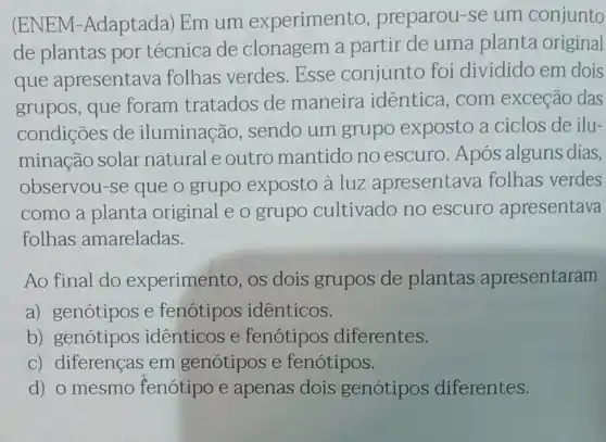 (ENEM -Adaptada) Em um experimento , preparou-se um conjunto
de plantas por técnica de clonagem a partir de uma planta original
que apresentava folhas verdes Esse conjunto foi dividido em dois
grupos, que foram tratados de maneira idêntica, com exceção das
condições de iluminação , sendo um grupo exposto a ciclos de ilu-
minação solar natural e outro mantido no escuro. Após alguns dias,
observou-se que o grupo exposto à luz apresentava folhas verdes
como a planta original e o grupo cultivado no escuro apresentava
folhas amareladas.
Ao final do experimento, os dois grupos de plantas apresentaram
a) genótipos e fenotipos identicos.
b) genótipos identicos e fenotipos diferentes.
c) diferenças em genótipos e fenótipos.
d) o mesmo fenótipo e apenas dois genótipos diferentes.