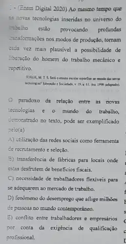 - (Enem Digital 2020)Ao mesmo tempo que
as novas tecnologias inseridas no universo do
trabalho estão provocando profundas
-ansformaçōes nos modos de produção , tornam
cada vez mais plausivel a possibilidade de
liberação do homem do trabalho mecânico e
repetitivo.
JORGE, M. T. S. Sert e ensino escolar supérilluo no mundo das is novas
tecnologias? Educação e Sociedade v. 19.n.65. dez 1998 (adaptado).
paradoxo da relação entre as novas
tecnologias e o mundo do trabalho.
demonstrado no texto , pode ser exemplificado
pelo (a)
A) utilização das redes sociais como ferramenta
de recrutamento e seleção.
B) transferência de fabricas para locais onde
estas desfrutem de beneficios fiscais.
C necessidade de trabalhadores flexiveis para
se adequarem ao mercado de trabalho.
D) fenômeno do desemprego que aflige milhoes
de pessoas no mundo contemporâneo.
E) conflito entre trabalhadores e empresários
por conta da exigência de qualificação
profissional.