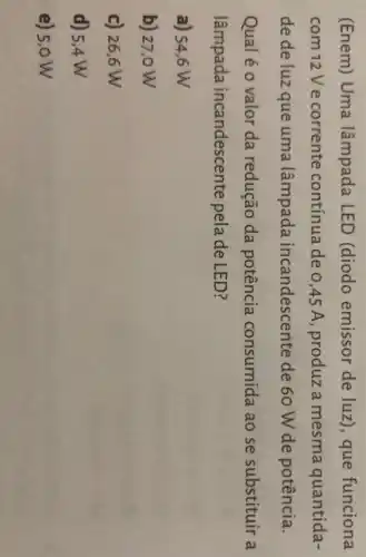 (Enem) Uma lâmpada LED (diodo emissor de luz), que funciona
com 12 V e corrente contínua de 0,45 A, produz a mesma quantida
de de luz que uma lâmpada andescente de 60 W de potência
Qual é o valor da redução da potência consumida ao se substituir
lâmpada candescente pela de LED?
a) 54,6 W
b) 27,0 W
c) 26,6 w
d) 5,4 W
5,0W