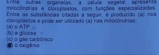 Entre outras a célula vegetal apresenta
mitocôndrias e cloroplastos, com funçōes especializadas.
Entre as substâncias a seguir, é produzido (a) nos
cloroplastos e pode ser utilizado (a) nas mitocôndrias:
(a) 0 ATP
(b) a glicose
(c) 0 gás carbônico
(d) o oxigênio