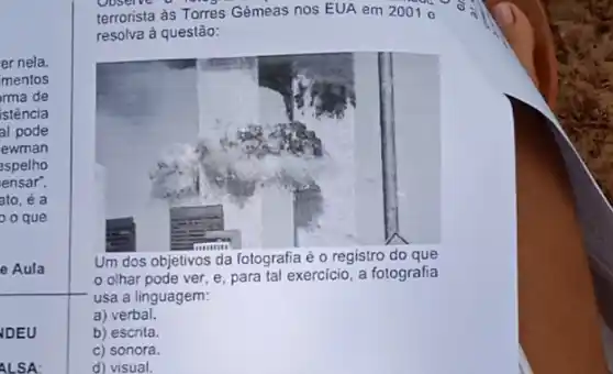 er nela
mentos
ma de
istência
al pode
ewman
espelho
ensar".
ato, é a
o que
- Aula
terrorista as Torres Gêmeas nos EUA em 20010
resolva à questão:
Um dos objetivos da fotografia é o registro do que
olhar pode ver e, para tal exercicio , a fotografia
usa a linguagem:
a) verbal.
b) escrita.
c) sonora.
d) visual.