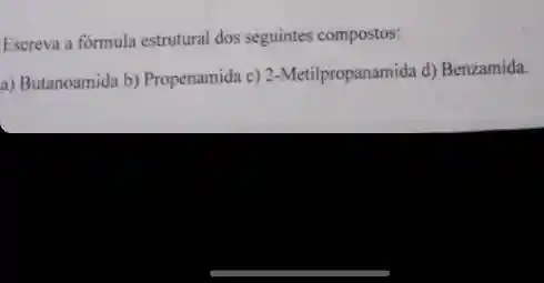 Escreva a formula estrutural dos seguintes compostos:
a) Butanoamida b) Propenamida c) 2-Metilpropanamida d)Benzamida.
__