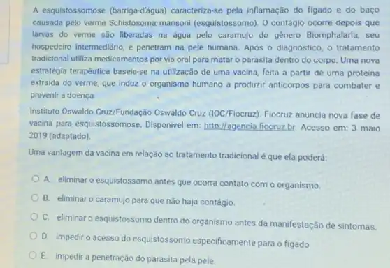 A esquistossomose (barriga-d'âqua) caracteriza-se pela inflamação do figado e do baço
causada pelo verme Schistosoma mansoni (esquistossomo). 0 contágio ocorre depois que
larvas do verme são liberadas na água pelo caramujo do gênero Biomphalaria, seu
hospedeiro intermediário, e penetram na pele humana Após o diagnóstico, o tratamento
tradicional utiliza medicamentos por via oral para matar o parasita dentro do corpo. Uma nova
estratégia terapêutica basela-se na utilização de uma vacina feita a partir de uma proteína
extraida do verme, que induz o organismo humano a produzir anticorpos para combater e
prevenir a doença.
Instituto Oswaldo Cruz/Fundação Oswaldo Cruz (IOC/Fiocruz)Fiocruz anuncia nova fase de
vacina para esquistossomose Disponivel em: http://agencia fiocruz.br. Acesso em:3 maio
2019 (adaptado)
Uma vantagem da vacina em relação ao tratamento tradicional é que ela poderá:
A. eliminar o esquistossomo antes que ocorra contato com o organismo.
B. eliminar o caramujo para que não haja contágio.
C. eliminar o esquistossomo dentro do organismo antes da manifestação de sintomas.
D. impediro acesso do esquistossomo especificamente para o figado
E. impedir a penetração do parasita pela pele.