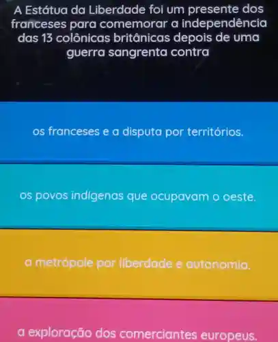 A Estátua da Liberdade foi um presente dos
franceses para co memorar a independê ncia
das 13 colônicas britânicas depois de uma
guerra sangrenta contra
os franceses e a disputa por territórios.
os povos indigenas que ocupavam o oeste.
metrópole por liberdade e autonomia.
a e xploração dos comercian tes europeus.