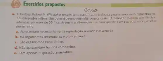 Exercicios propostos
4. 0 biólogo Robert H Whittaker propôs uma classificação biológica para os seres vivos agrupando-os
em diferentes reinos.Um deles é o reino Animalia, com cerca de 1,3 milhão de espécies que são clas-
sificadas em mais de 30 filos Assinale a alternativa que corresponde a uma caracteristica presente
nesse reino.
a. Apresentam necessariamente reprodução sexuada e assexuada.
b. Há organismos unicelulares e pluricelulares.
c. São organismos eucarióticos.
d. Não apresentam tecidos verdadeiros.
e. Têm apenas respiração anaeróbica.