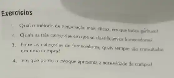 Exercicios
1. Qual o método de negociação mais eficaz, em que todos ganham?
2. Quais as três categorias em que se classificam os fornecedores?
3. Entre as categorias de fornecedores, quais sempre sao consultadas
em uma compra?
4. Em que ponto o estoque apresenta a necessidade de compra?