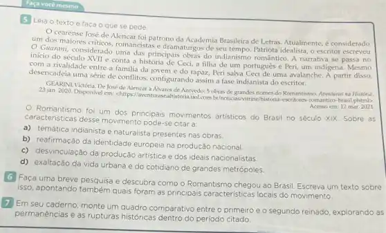 Faça você mesmo
5 Leia o texto e faca o que se pede.
cearense José de Alencar foi patrono da Academia Brasileira de Letras Atualmente, é considerado
um dos maiores criticos romancistas e dramaturgos de seu tempo. Patriota idealista,escritor escreveu
início do século XVII e conta a história de Ceci, a filha de um português e Peri um indigena. Mesmo
uma das principais obras do indianismo romântico. A narrativa se passa no
com a rivalidade entre a familia da jovem e do rapaz, Peri salva Cecide uma avalanche. A partir disso,
desencadeia uma série de conflitos, configurando assi
GEARINI, Victória. De José de Alencar a
23 jan. 2020. Disponivel em:<https://awenturnsprainit Avevedo-5 obras-de grandes nomes do
Acesso em: 12 mar 2021
Romantismo foi um dos principais movimentos artisticos do Brasil no século XIX. Sobre as
caracteristicas desse movimento pode-se citar a:
a) temática indianista e naturalista presentes nas obras.
b) reafirmação da identidade europeia na produção nacional.
c) desvinculação da produção artística e dos ideais nacionalistas.
d) exaltação da vida urbana e do cotidiano de grandes metrópoles.
6 Faça uma breve pesquisa e descubra como o Romantismo chegou ao Brasil Escreva um texto sobre
isso, apontando também quais foram as principais características locais do movimento.
7 Em seu caderno, monte um quadro comparativo entre o
primeiro e o segundo reinado, explorando as
permanências e as rupturas históricas dentro
do período citado.