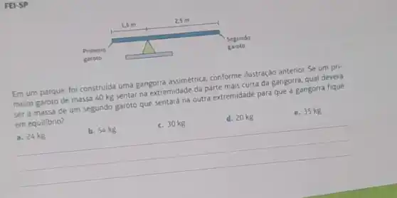 FEI-SP
Em um parque, fol construida uma gangorra assimerica conforme ilustração anterior. Se um pri-
meiro garoto de massa 40 kg sentar na extremidade da parte mais curta da gangorra, qual deverá
ser a massa de um segundo garoto que sentará na outra extremidade para que a gangorra fique
em equilibrio?
e. 35 kg
d. 20 kg d. 20kg e.35
__
b. 54kg
c. 30 kg