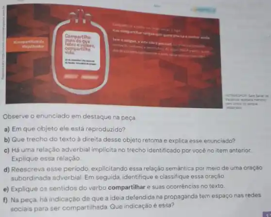 Ferkanspoa Sest Serat de
pera coleta de sangue
(Adastado)
Observe o enunciado em destaque na peça
a) Em que objeto ele está reproduzido?
b) Que trecho do texto à direita desse objeto retoma e explica esse enunciado?
c) Há uma relação adverbial implicita no trecho identificado por você no item anterior.
Explique essa relação.
d) Reescreva esse período explicitando essa relação semântica por meio de uma oração
subordinada adverbial. Em seguida, identifique e classifique essa oração.
e) Explique os sentidos do verbo compartilhar e suas ocorrências no texto.
f) Na peça, há indicação de que a ideia defendida na propaganda tem espaço nas redes
sociais para ser compartilhada. Que indicação é essa?