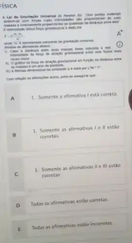 FISICA
A Lei da Gravitação Universal de Newton diz "Dois pontos materials
atreem-se com forgas cujas intensidades sho proporciones as suas
e inversamente proporcionals ao quadrado da distancie entre eles
A intensidade dessa força e dada por
F=G(m_(1)m_(2))/(d^2)
onde "G" 6 denominad:constante da gravitação universal
Analise as afirmativas abaiso
i) Caso a distincia entre duas massas fosse reduzida a met
intensidade da forpa de atração gravitacional entre elas ficaria duas
vezes maior
ii) O grafico da forga de atração gravitacional em função da distância entre
as massas é um arco de parabola
iii) A formula dimensional da constante G dada por
LM^-1T^4
Com relacio as afirmaçbes acina, pode-se assegurar que
1. Somente a afirmativa l está correta.
1. Somente as afirmativas I e ll estão
corretas.
1. Somente as afirmativas II e III estão
corretas.
D
Todas as afirmativas estão corretas.
E
Todas as afirmativas estão incorretas.