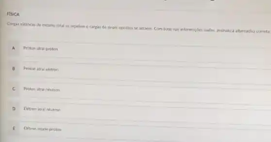 FISICA
Carpas eletricas de mesmo sinal se repeleme cargas de sinais opostos se atraem. Com base nas informaçbes dadas, assinale a alternativa correta:
A Próton atrai próton
B Próton atrai eletron
C Proton atrai néutron
D Eletron atral néutron
Eletron repele proton
E