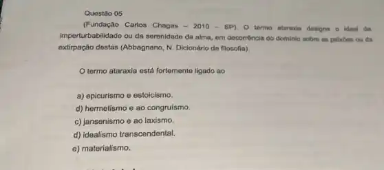 (Fundação Carlos Chagas - 2010 - SP)O termo ataraxia designa o ideal da
imperturbabilidade ou da serenidade da alma, em decorrência do dominio sobro as paixbes ou da
extirpação destas (Abbagnano, N Dicionário de filosofia).
termo ataraxia está fortemente ligado ao
a) epicurismo e estoicismo.
d) hermetismo e ao congruísmo.
c) jansenismo e ao laxismo.
d) idealismo transcendental.
e) materialismo.