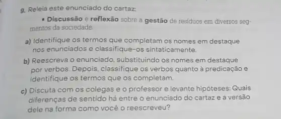 g. Releia este enunciado do cartaz:
Discussão e reflexão sobre a gestão de residuos em diversos seg-
mentos da sociedade
a) Identifique os termos que completam os nomes em destaque
nos enunciados e classifique-os sintaticamente.
b) Reescreva 0 enunciado substituindo os nomes em destaque
por verbos. Depois classifique os verbos quanto à predicação e
identifique os termos que os completam.
c) Discuta com os colegas e o professor e levante hipóteses: Quais
diferenças de sentido há entre o enunciado do cartaz e a versão
dele na forma como você o reescreveu?