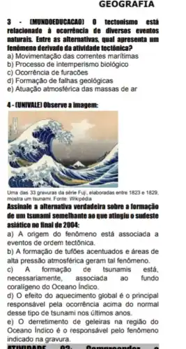 GEOGRAFIA
3. (MUNDOEDUCACAO) 0 tectonismo está
relacionado à ocorrência de diversos eventos
naturais. Entre as alternativas , qual apresenta um
fenomeno derivado da atividade tectônica?
a) Movimentação das correntes maritimas
b) Processo de intemperismo biológico
c) Ocorrência de furacões
d) Formação de falhas geológicas
e) Atuação atmosférica das massas de ar
4-(UNIVALE) Observe a imagem:
Uma das 33 gravuras da série Fuji, elaboradas entre 1823 e 1829.
mostra um Isunami. Fonte : Wikipédia
Assinale a alternativa vertladeira sobre a formação
de um tsunami semelhante ao que atingiu o sudeste
asiático no final de 2004:
a) A origem do fenomeno está associada a
eventos de ordem tectônica.
b) A formação de tufbes acentuados e areas de
alta pressão atmosférica geram tal fenômeno.
c) A formação de tsunamis está.
necessariamente, associada . . ao fundo
coraligeno do Oceano Indico.
d) O efeito do aquecimento global é o principal
responsável pela ocorréncia acima do normal
desse tipo de tsunami nos últimos anos.
e) O derretimento de geleiras na região do
Oceano Indico é o responsável pelo fenômeno
indicado na gravura.