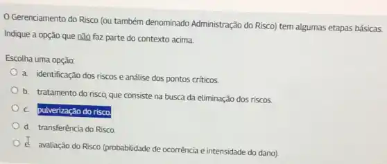 Gerenciamento do Risco (ou também denominado Administração do Risco) tem algumas etapas básicas.
Indique a opção que não faz parte do contexto acima.
Escolha uma opção:
a. identificação dos riscos e análise dos pontos críticos.
b. tratamento do risco que consiste na busca da eliminação dos riscos.
c. pulverização do risco.
d. transferência do Risco
d. avaliação do Risco (probabilidade de ocorrência e intensidade do dano)