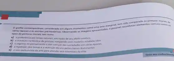 grafite contemporâneo considerado em alguns momentos cons apresentadas,possivel reconhecer elementos comuns entre os
arte marginal, tem sido comparado as pinturas murals de
tipos de pinturas murais.tais como
a) a preferéncia por tintas naturais, em razão de seu efeito estético.
b) a inovaçáo na técnica de pintura, rompendo com modelos estabelecidos.
c) oregistro do pensamento edas crenças das sociedades em várias épocas.
d) a repetição dos temas e a restrição de uso pelas classes dominantes.
e) ouso exclusivista da arte para atender aos interesses da elite.
Teste seu conheciment