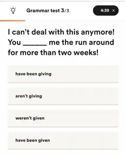 Grammar test 3/3
I can't deal with this anymore!
You __ me the run around
for more than two weeks!
have been giving
aren't giving
weren't given
have been given
4:39 X