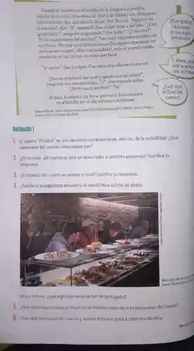 Guardé el aparato en el bolsillo de la chaqueta y perdi la
mirada en el vacio Ala altura de María con Velázquez
volvió a sonar. Era de nuevo la mujer.Aún Horaba. "Seguirás en
el autobus", dijo. "SI"respondi. Una mujer tosió a milado."¿Con
quiên estas?", pregunt6 angustiada . "Con nadie". "ZY esa tos?"
"Es de una pasajera del autobús". Tras unos segundos añadió con
voz firme: "Me voy a suicidar: si no medas alguna esperanza me
mato ahora mismo". Mire a mi alrededor, todo el mundo estaba
pendiente de mí, asi que no sabia qué hacer.
"Te quiero", dije, y colgué. Dos calles más allá sonó otra vez.
"ZEres tủ el imbécil que anda jugando con mi móvil?",
preguntó una voz masculina. ''Si'' dije tragando saliva.
3.Me lovas a devolver?" "No".
Al poco, lo dejaron sin linea, pero yo lo llevo siempre
en el bolsillo por si ella volviera a telefonear.
Dsponible en: chttps/elpas.com/diano?
29 de lebrero de 2016.
Reflexión 1
1. El cuento "El móvil" es una narrativa contemporánea, esto es, de la actualidad ¿Qué
elementos del cuento comprueban eso?
2. ¿El narrador del cuento es solo un observador o tambiến personaje?Justifica tu
respuesta.
3. ¿El espacio del cuento es urbano o rural?Justifica tu respuesta.
¿Dónde el protagonista encuentra el móvil? Mira la foto de abajo:
Barra de baren untuk
tapas Barcelona (2016)
Ahora infiere: zqué significa barra de bar en portugués?
(5.) ¿Qué importancia tiene el móvil en la relación entre los tres personajes del cuento?
Cita cada personaje del cuento y cuenta lo que le pasa a cada uno de ellos.