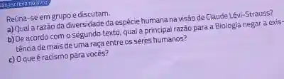 Guescreva no living
Reúna-se em grupoe discutam.
a) Quala razão da diversidade da espécie humana navisdo de Claude Lêvi-Strauss?
b) De acordo com o segundo texto, qual a principal razão para a Biologia negar a exis-
tência de mais de uma raça entre os seres humanos?
c) Oque é racismo para vocés?