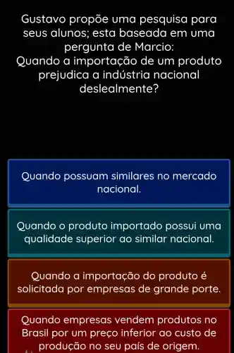 Gustavo propỗe uma pesquiso para
seus alunos ; esta baseada em uma
pergunta de Marcio:
Quando a im portação de um produto
prejudica a indústria nacional
deslealme nte?
Quando possuam similares no mercado
nacional.
Quando o produto importado possui uma
qualidade superior ao similar nacional.
Quando a importação do produto é
solicitada por empresas de grande porte.
Quando empresas vendem produtos no
Brasil por um preço inferior ao custo de
produção no seu país de origem.