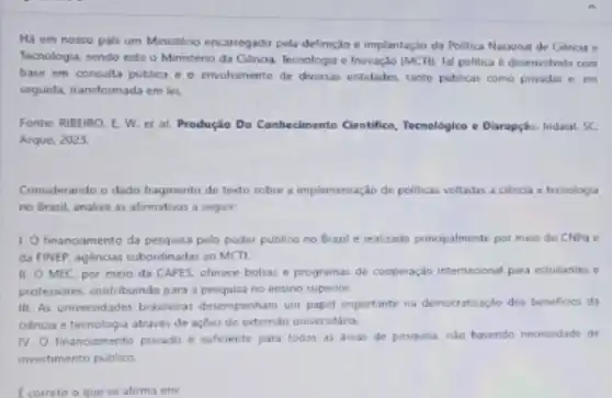 Há em nosso pais um Ministério encarregado pela definiçdo e implantaçlo da Politica Nacional de Genca e
Tecnologia, sendo este o Ministéno da Ciência. Tecnologi e Inovação (MCTI). Ta!politica desenvehida com
base em consulta publica e o envolvimento de diversas entidades, tanto publicas como privadas e em
seguida, transformada em lei
Fonte: RIBEIRO. E. W et al. Produção Do Conhecimento Cientifice, Tecnologice c Disrupçáo. Indaiat SC
Arqué, 2023.
Considerando o dado fragmento de texto sobre a implementação de politicas voltadas a ciencia e tecnologia
no Brasil, analise as afirmativas a seguir:
1. financiamento da pesquisa pelo poder publico no Brasil e realizado principalmente por meio do CNPa e
da FINEP, agéncias subordinada:ao MCTI
II. O MEC. por meio da CAPES, oferece bolsas e programas de cooperação internscional para estudantes e
professores, contribuindo para a pesquisa no ensino superior.
III. As universidades brasleiras desempenham um papel importante na democraturaçlo dos beneficies da
ciencia e tecnologia através de açbes de extensão universitaria.
IV. O financiamento privado e suficiente para todas as areas de pesquisa No havendo necessidade de
investimento publico.
Ecorreto o que se afirms em: